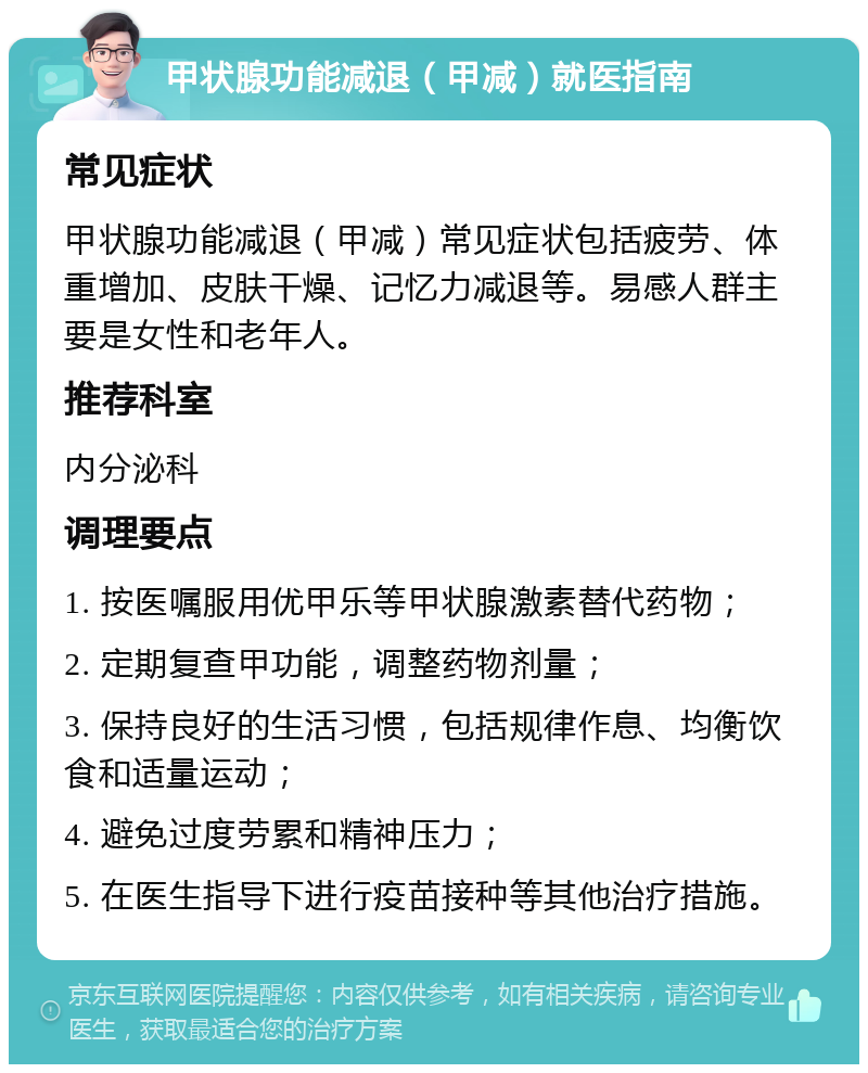 甲状腺功能减退（甲减）就医指南 常见症状 甲状腺功能减退（甲减）常见症状包括疲劳、体重增加、皮肤干燥、记忆力减退等。易感人群主要是女性和老年人。 推荐科室 内分泌科 调理要点 1. 按医嘱服用优甲乐等甲状腺激素替代药物； 2. 定期复查甲功能，调整药物剂量； 3. 保持良好的生活习惯，包括规律作息、均衡饮食和适量运动； 4. 避免过度劳累和精神压力； 5. 在医生指导下进行疫苗接种等其他治疗措施。