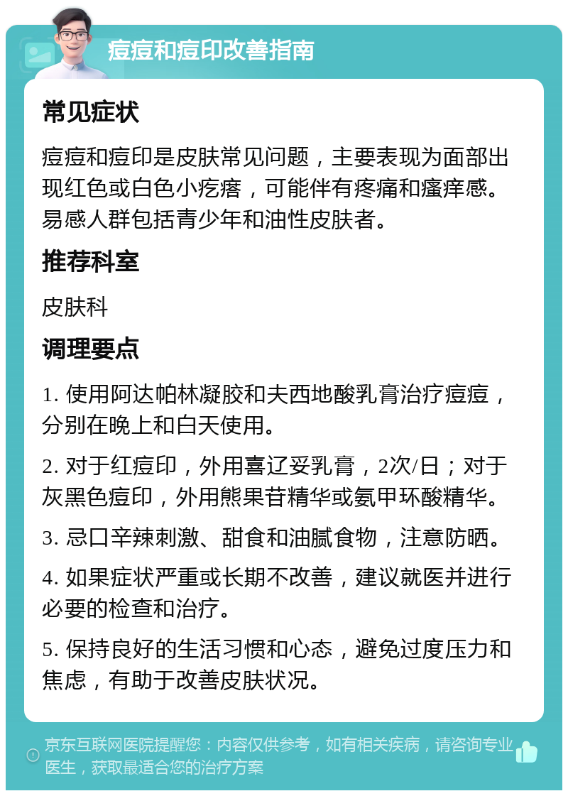 痘痘和痘印改善指南 常见症状 痘痘和痘印是皮肤常见问题，主要表现为面部出现红色或白色小疙瘩，可能伴有疼痛和瘙痒感。易感人群包括青少年和油性皮肤者。 推荐科室 皮肤科 调理要点 1. 使用阿达帕林凝胶和夫西地酸乳膏治疗痘痘，分别在晚上和白天使用。 2. 对于红痘印，外用喜辽妥乳膏，2次/日；对于灰黑色痘印，外用熊果苷精华或氨甲环酸精华。 3. 忌口辛辣刺激、甜食和油腻食物，注意防晒。 4. 如果症状严重或长期不改善，建议就医并进行必要的检查和治疗。 5. 保持良好的生活习惯和心态，避免过度压力和焦虑，有助于改善皮肤状况。