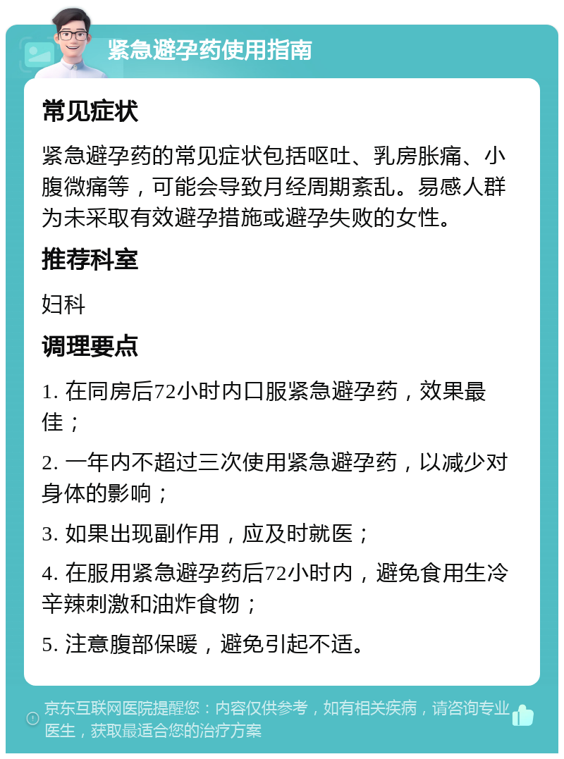 紧急避孕药使用指南 常见症状 紧急避孕药的常见症状包括呕吐、乳房胀痛、小腹微痛等，可能会导致月经周期紊乱。易感人群为未采取有效避孕措施或避孕失败的女性。 推荐科室 妇科 调理要点 1. 在同房后72小时内口服紧急避孕药，效果最佳； 2. 一年内不超过三次使用紧急避孕药，以减少对身体的影响； 3. 如果出现副作用，应及时就医； 4. 在服用紧急避孕药后72小时内，避免食用生冷辛辣刺激和油炸食物； 5. 注意腹部保暖，避免引起不适。