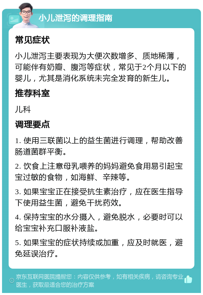 小儿泄泻的调理指南 常见症状 小儿泄泻主要表现为大便次数增多、质地稀薄，可能伴有奶瓣、腹泻等症状，常见于2个月以下的婴儿，尤其是消化系统未完全发育的新生儿。 推荐科室 儿科 调理要点 1. 使用三联菌以上的益生菌进行调理，帮助改善肠道菌群平衡。 2. 饮食上注意母乳喂养的妈妈避免食用易引起宝宝过敏的食物，如海鲜、辛辣等。 3. 如果宝宝正在接受抗生素治疗，应在医生指导下使用益生菌，避免干扰药效。 4. 保持宝宝的水分摄入，避免脱水，必要时可以给宝宝补充口服补液盐。 5. 如果宝宝的症状持续或加重，应及时就医，避免延误治疗。