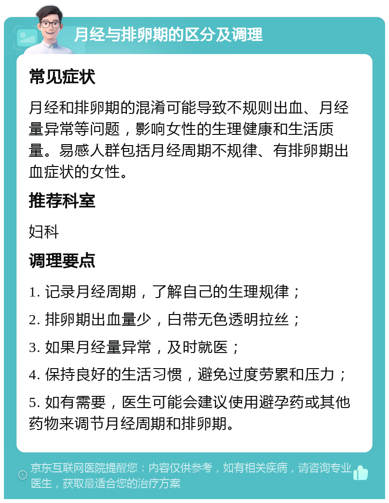 月经与排卵期的区分及调理 常见症状 月经和排卵期的混淆可能导致不规则出血、月经量异常等问题，影响女性的生理健康和生活质量。易感人群包括月经周期不规律、有排卵期出血症状的女性。 推荐科室 妇科 调理要点 1. 记录月经周期，了解自己的生理规律； 2. 排卵期出血量少，白带无色透明拉丝； 3. 如果月经量异常，及时就医； 4. 保持良好的生活习惯，避免过度劳累和压力； 5. 如有需要，医生可能会建议使用避孕药或其他药物来调节月经周期和排卵期。