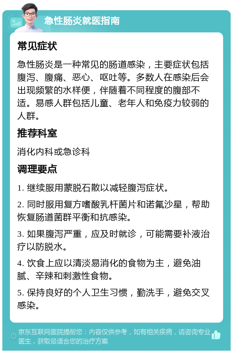 急性肠炎就医指南 常见症状 急性肠炎是一种常见的肠道感染，主要症状包括腹泻、腹痛、恶心、呕吐等。多数人在感染后会出现频繁的水样便，伴随着不同程度的腹部不适。易感人群包括儿童、老年人和免疫力较弱的人群。 推荐科室 消化内科或急诊科 调理要点 1. 继续服用蒙脱石散以减轻腹泻症状。 2. 同时服用复方嗜酸乳杆菌片和诺氟沙星，帮助恢复肠道菌群平衡和抗感染。 3. 如果腹泻严重，应及时就诊，可能需要补液治疗以防脱水。 4. 饮食上应以清淡易消化的食物为主，避免油腻、辛辣和刺激性食物。 5. 保持良好的个人卫生习惯，勤洗手，避免交叉感染。