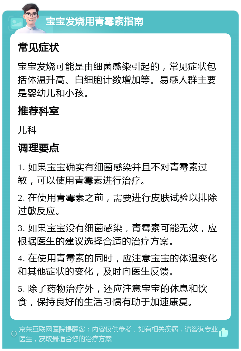 宝宝发烧用青霉素指南 常见症状 宝宝发烧可能是由细菌感染引起的，常见症状包括体温升高、白细胞计数增加等。易感人群主要是婴幼儿和小孩。 推荐科室 儿科 调理要点 1. 如果宝宝确实有细菌感染并且不对青霉素过敏，可以使用青霉素进行治疗。 2. 在使用青霉素之前，需要进行皮肤试验以排除过敏反应。 3. 如果宝宝没有细菌感染，青霉素可能无效，应根据医生的建议选择合适的治疗方案。 4. 在使用青霉素的同时，应注意宝宝的体温变化和其他症状的变化，及时向医生反馈。 5. 除了药物治疗外，还应注意宝宝的休息和饮食，保持良好的生活习惯有助于加速康复。