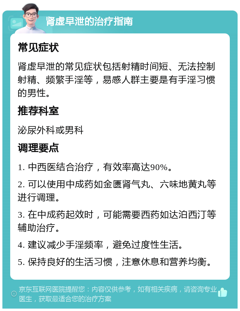 肾虚早泄的治疗指南 常见症状 肾虚早泄的常见症状包括射精时间短、无法控制射精、频繁手淫等，易感人群主要是有手淫习惯的男性。 推荐科室 泌尿外科或男科 调理要点 1. 中西医结合治疗，有效率高达90%。 2. 可以使用中成药如金匮肾气丸、六味地黄丸等进行调理。 3. 在中成药起效时，可能需要西药如达泊西汀等辅助治疗。 4. 建议减少手淫频率，避免过度性生活。 5. 保持良好的生活习惯，注意休息和营养均衡。