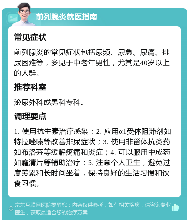 前列腺炎就医指南 常见症状 前列腺炎的常见症状包括尿频、尿急、尿痛、排尿困难等，多见于中老年男性，尤其是40岁以上的人群。 推荐科室 泌尿外科或男科专科。 调理要点 1. 使用抗生素治疗感染；2. 应用α1受体阻滞剂如特拉唑嗪等改善排尿症状；3. 使用非甾体抗炎药如布洛芬等缓解疼痛和炎症；4. 可以服用中成药如癃清片等辅助治疗；5. 注意个人卫生，避免过度劳累和长时间坐着，保持良好的生活习惯和饮食习惯。