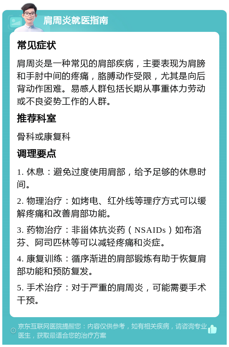 肩周炎就医指南 常见症状 肩周炎是一种常见的肩部疾病，主要表现为肩膀和手肘中间的疼痛，胳膊动作受限，尤其是向后背动作困难。易感人群包括长期从事重体力劳动或不良姿势工作的人群。 推荐科室 骨科或康复科 调理要点 1. 休息：避免过度使用肩部，给予足够的休息时间。 2. 物理治疗：如烤电、红外线等理疗方式可以缓解疼痛和改善肩部功能。 3. 药物治疗：非甾体抗炎药（NSAIDs）如布洛芬、阿司匹林等可以减轻疼痛和炎症。 4. 康复训练：循序渐进的肩部锻炼有助于恢复肩部功能和预防复发。 5. 手术治疗：对于严重的肩周炎，可能需要手术干预。