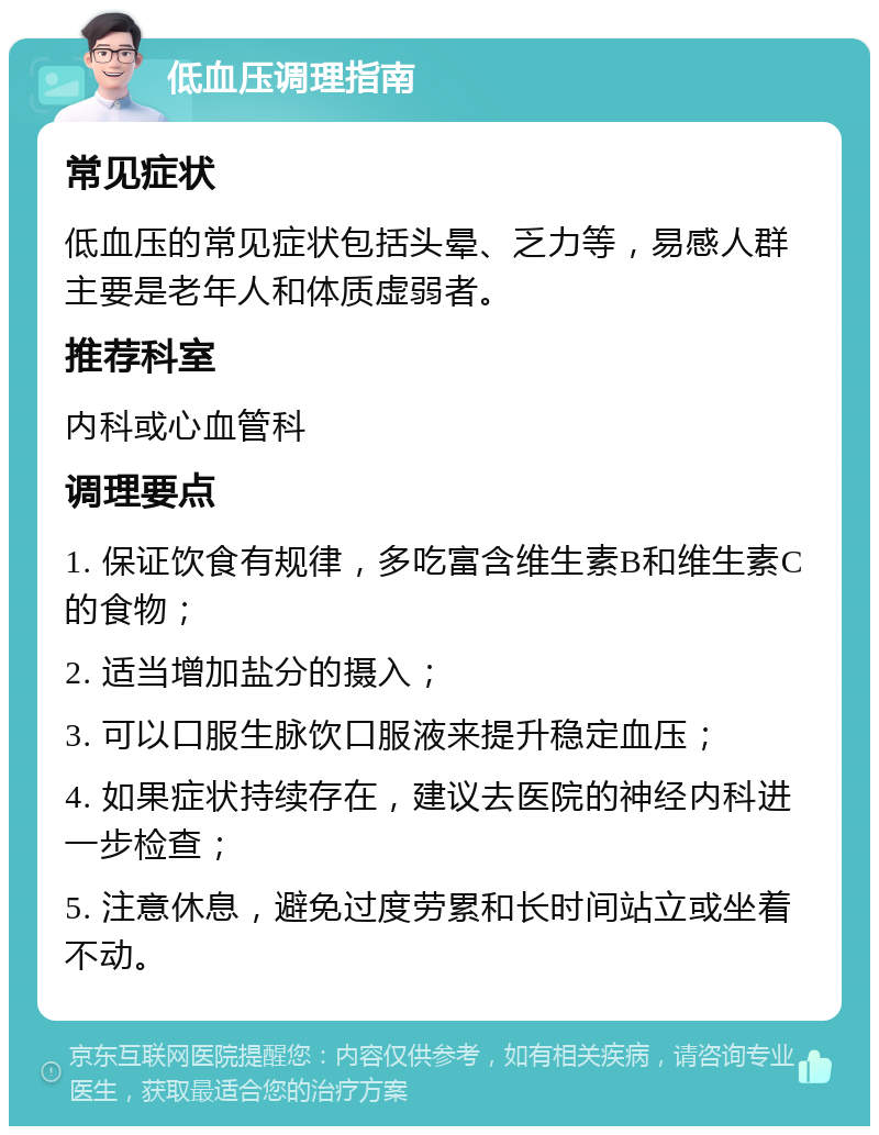 低血压调理指南 常见症状 低血压的常见症状包括头晕、乏力等，易感人群主要是老年人和体质虚弱者。 推荐科室 内科或心血管科 调理要点 1. 保证饮食有规律，多吃富含维生素B和维生素C的食物； 2. 适当增加盐分的摄入； 3. 可以口服生脉饮口服液来提升稳定血压； 4. 如果症状持续存在，建议去医院的神经内科进一步检查； 5. 注意休息，避免过度劳累和长时间站立或坐着不动。