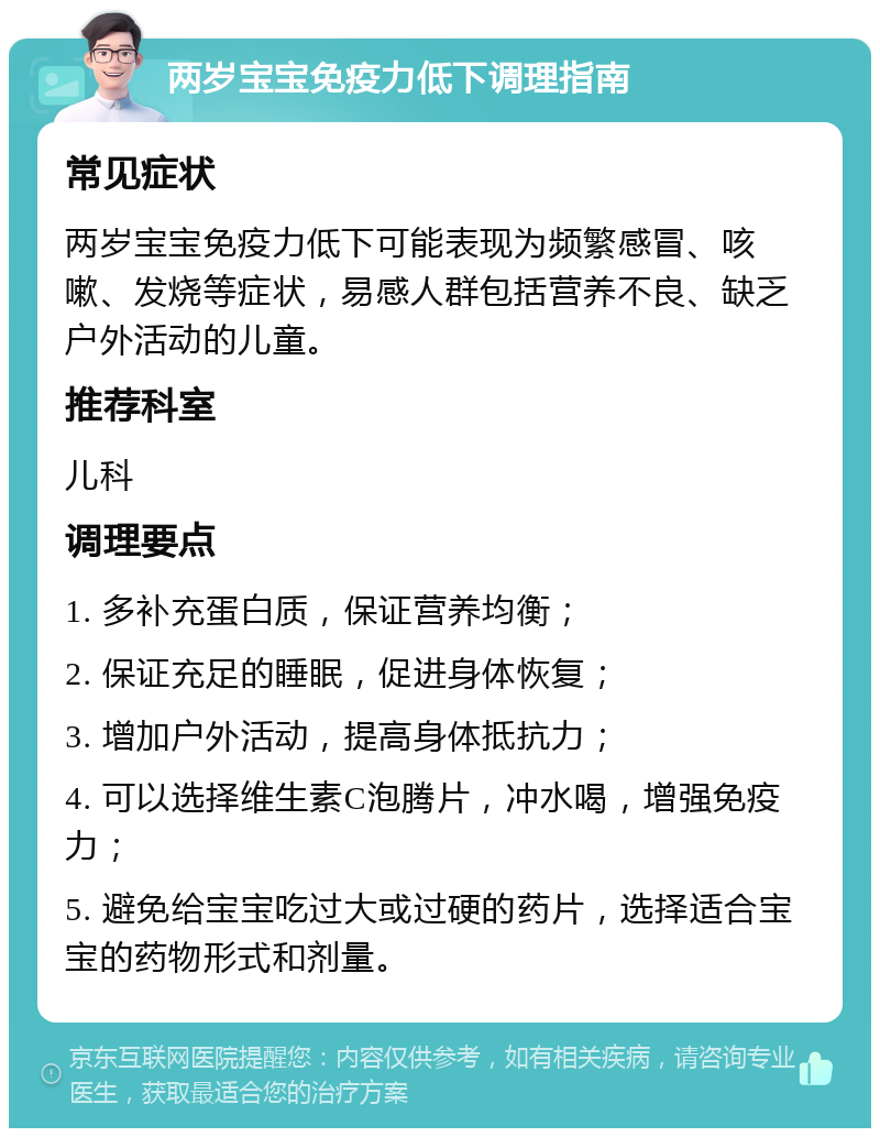 两岁宝宝免疫力低下调理指南 常见症状 两岁宝宝免疫力低下可能表现为频繁感冒、咳嗽、发烧等症状，易感人群包括营养不良、缺乏户外活动的儿童。 推荐科室 儿科 调理要点 1. 多补充蛋白质，保证营养均衡； 2. 保证充足的睡眠，促进身体恢复； 3. 增加户外活动，提高身体抵抗力； 4. 可以选择维生素C泡腾片，冲水喝，增强免疫力； 5. 避免给宝宝吃过大或过硬的药片，选择适合宝宝的药物形式和剂量。