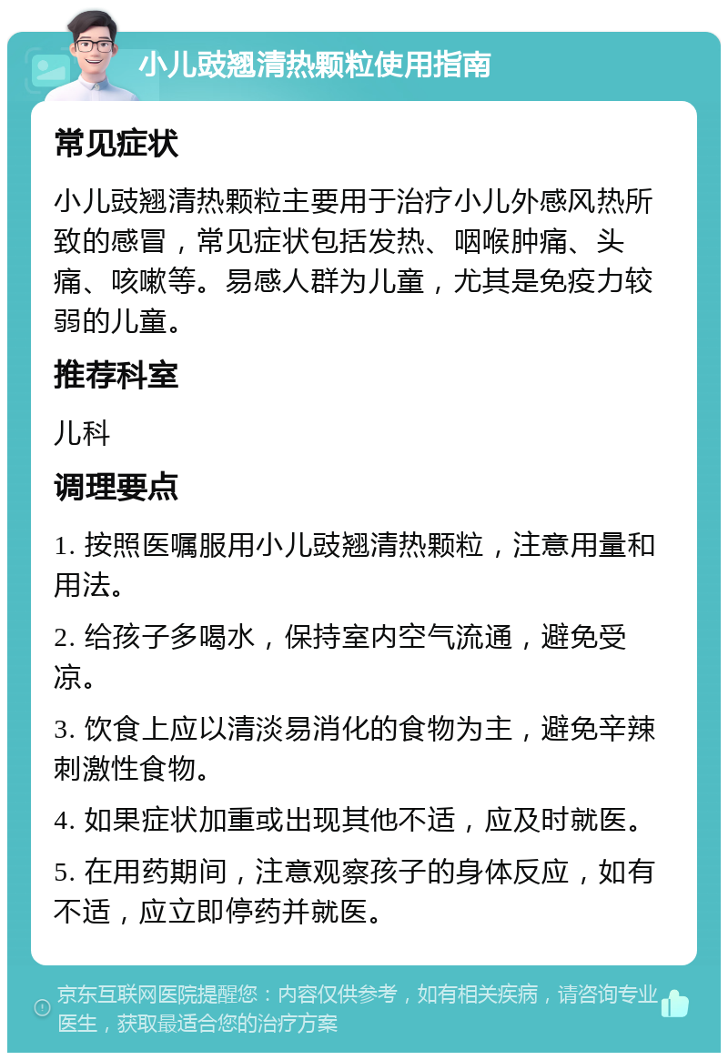 小儿豉翘清热颗粒使用指南 常见症状 小儿豉翘清热颗粒主要用于治疗小儿外感风热所致的感冒，常见症状包括发热、咽喉肿痛、头痛、咳嗽等。易感人群为儿童，尤其是免疫力较弱的儿童。 推荐科室 儿科 调理要点 1. 按照医嘱服用小儿豉翘清热颗粒，注意用量和用法。 2. 给孩子多喝水，保持室内空气流通，避免受凉。 3. 饮食上应以清淡易消化的食物为主，避免辛辣刺激性食物。 4. 如果症状加重或出现其他不适，应及时就医。 5. 在用药期间，注意观察孩子的身体反应，如有不适，应立即停药并就医。