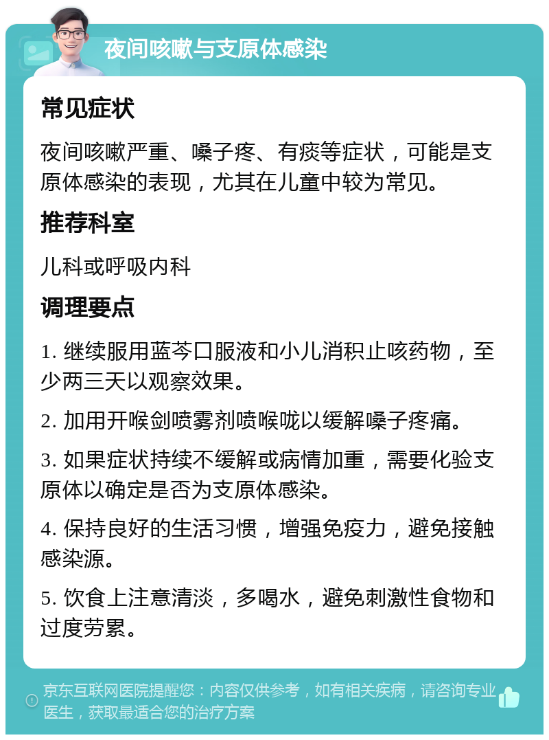 夜间咳嗽与支原体感染 常见症状 夜间咳嗽严重、嗓子疼、有痰等症状，可能是支原体感染的表现，尤其在儿童中较为常见。 推荐科室 儿科或呼吸内科 调理要点 1. 继续服用蓝芩口服液和小儿消积止咳药物，至少两三天以观察效果。 2. 加用开喉剑喷雾剂喷喉咙以缓解嗓子疼痛。 3. 如果症状持续不缓解或病情加重，需要化验支原体以确定是否为支原体感染。 4. 保持良好的生活习惯，增强免疫力，避免接触感染源。 5. 饮食上注意清淡，多喝水，避免刺激性食物和过度劳累。