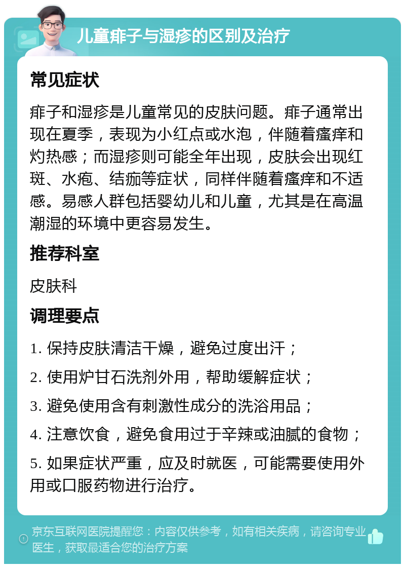 儿童痱子与湿疹的区别及治疗 常见症状 痱子和湿疹是儿童常见的皮肤问题。痱子通常出现在夏季，表现为小红点或水泡，伴随着瘙痒和灼热感；而湿疹则可能全年出现，皮肤会出现红斑、水疱、结痂等症状，同样伴随着瘙痒和不适感。易感人群包括婴幼儿和儿童，尤其是在高温潮湿的环境中更容易发生。 推荐科室 皮肤科 调理要点 1. 保持皮肤清洁干燥，避免过度出汗； 2. 使用炉甘石洗剂外用，帮助缓解症状； 3. 避免使用含有刺激性成分的洗浴用品； 4. 注意饮食，避免食用过于辛辣或油腻的食物； 5. 如果症状严重，应及时就医，可能需要使用外用或口服药物进行治疗。