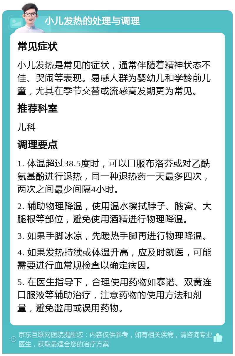 小儿发热的处理与调理 常见症状 小儿发热是常见的症状，通常伴随着精神状态不佳、哭闹等表现。易感人群为婴幼儿和学龄前儿童，尤其在季节交替或流感高发期更为常见。 推荐科室 儿科 调理要点 1. 体温超过38.5度时，可以口服布洛芬或对乙酰氨基酚进行退热，同一种退热药一天最多四次，两次之间最少间隔4小时。 2. 辅助物理降温，使用温水擦拭脖子、腋窝、大腿根等部位，避免使用酒精进行物理降温。 3. 如果手脚冰凉，先暖热手脚再进行物理降温。 4. 如果发热持续或体温升高，应及时就医，可能需要进行血常规检查以确定病因。 5. 在医生指导下，合理使用药物如泰诺、双黄连口服液等辅助治疗，注意药物的使用方法和剂量，避免滥用或误用药物。