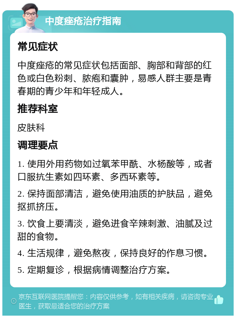 中度痤疮治疗指南 常见症状 中度痤疮的常见症状包括面部、胸部和背部的红色或白色粉刺、脓疱和囊肿，易感人群主要是青春期的青少年和年轻成人。 推荐科室 皮肤科 调理要点 1. 使用外用药物如过氧苯甲酰、水杨酸等，或者口服抗生素如四环素、多西环素等。 2. 保持面部清洁，避免使用油质的护肤品，避免抠抓挤压。 3. 饮食上要清淡，避免进食辛辣刺激、油腻及过甜的食物。 4. 生活规律，避免熬夜，保持良好的作息习惯。 5. 定期复诊，根据病情调整治疗方案。