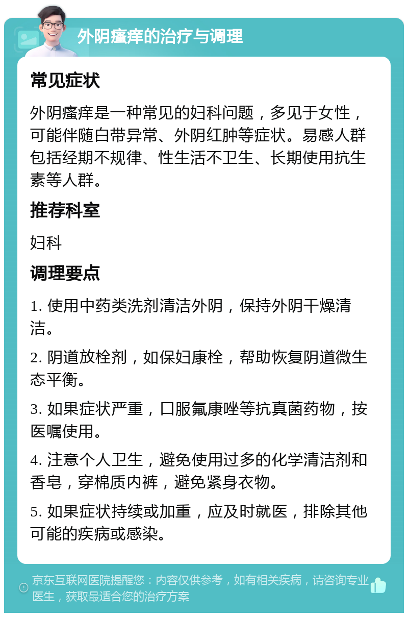 外阴瘙痒的治疗与调理 常见症状 外阴瘙痒是一种常见的妇科问题，多见于女性，可能伴随白带异常、外阴红肿等症状。易感人群包括经期不规律、性生活不卫生、长期使用抗生素等人群。 推荐科室 妇科 调理要点 1. 使用中药类洗剂清洁外阴，保持外阴干燥清洁。 2. 阴道放栓剂，如保妇康栓，帮助恢复阴道微生态平衡。 3. 如果症状严重，口服氟康唑等抗真菌药物，按医嘱使用。 4. 注意个人卫生，避免使用过多的化学清洁剂和香皂，穿棉质内裤，避免紧身衣物。 5. 如果症状持续或加重，应及时就医，排除其他可能的疾病或感染。