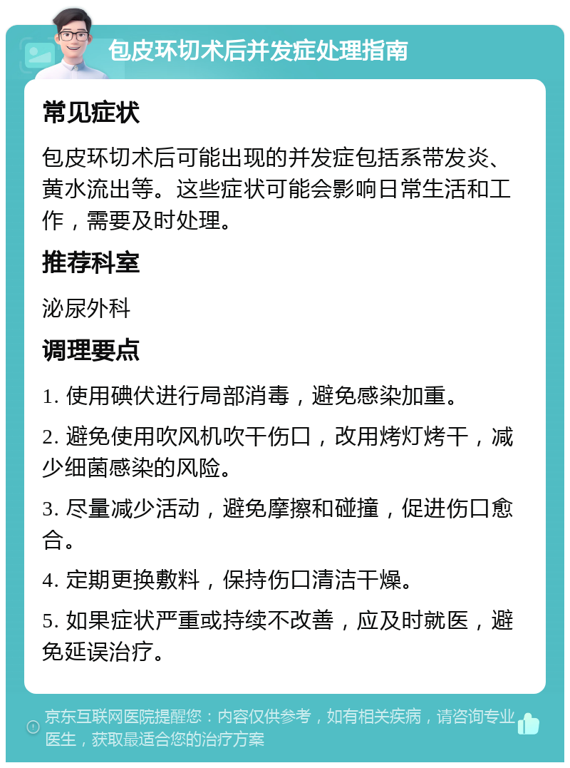 包皮环切术后并发症处理指南 常见症状 包皮环切术后可能出现的并发症包括系带发炎、黄水流出等。这些症状可能会影响日常生活和工作，需要及时处理。 推荐科室 泌尿外科 调理要点 1. 使用碘伏进行局部消毒，避免感染加重。 2. 避免使用吹风机吹干伤口，改用烤灯烤干，减少细菌感染的风险。 3. 尽量减少活动，避免摩擦和碰撞，促进伤口愈合。 4. 定期更换敷料，保持伤口清洁干燥。 5. 如果症状严重或持续不改善，应及时就医，避免延误治疗。