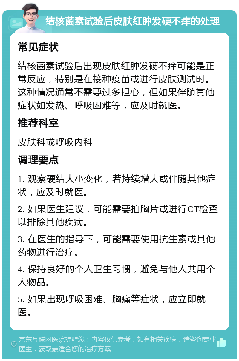 结核菌素试验后皮肤红肿发硬不痒的处理 常见症状 结核菌素试验后出现皮肤红肿发硬不痒可能是正常反应，特别是在接种疫苗或进行皮肤测试时。这种情况通常不需要过多担心，但如果伴随其他症状如发热、呼吸困难等，应及时就医。 推荐科室 皮肤科或呼吸内科 调理要点 1. 观察硬结大小变化，若持续增大或伴随其他症状，应及时就医。 2. 如果医生建议，可能需要拍胸片或进行CT检查以排除其他疾病。 3. 在医生的指导下，可能需要使用抗生素或其他药物进行治疗。 4. 保持良好的个人卫生习惯，避免与他人共用个人物品。 5. 如果出现呼吸困难、胸痛等症状，应立即就医。