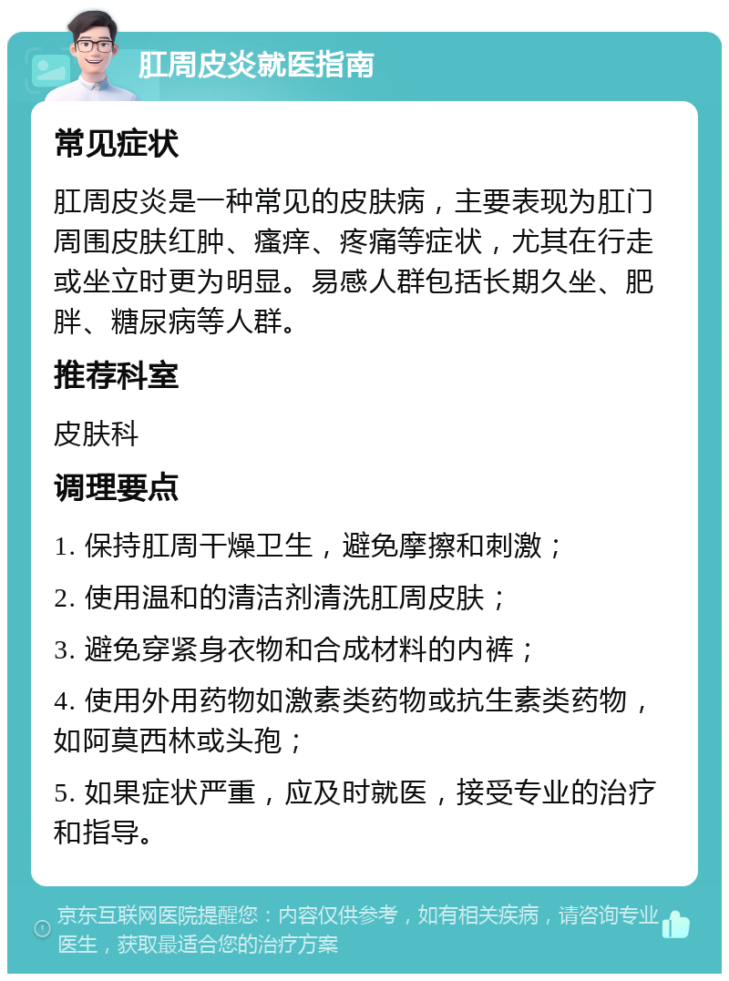 肛周皮炎就医指南 常见症状 肛周皮炎是一种常见的皮肤病，主要表现为肛门周围皮肤红肿、瘙痒、疼痛等症状，尤其在行走或坐立时更为明显。易感人群包括长期久坐、肥胖、糖尿病等人群。 推荐科室 皮肤科 调理要点 1. 保持肛周干燥卫生，避免摩擦和刺激； 2. 使用温和的清洁剂清洗肛周皮肤； 3. 避免穿紧身衣物和合成材料的内裤； 4. 使用外用药物如激素类药物或抗生素类药物，如阿莫西林或头孢； 5. 如果症状严重，应及时就医，接受专业的治疗和指导。