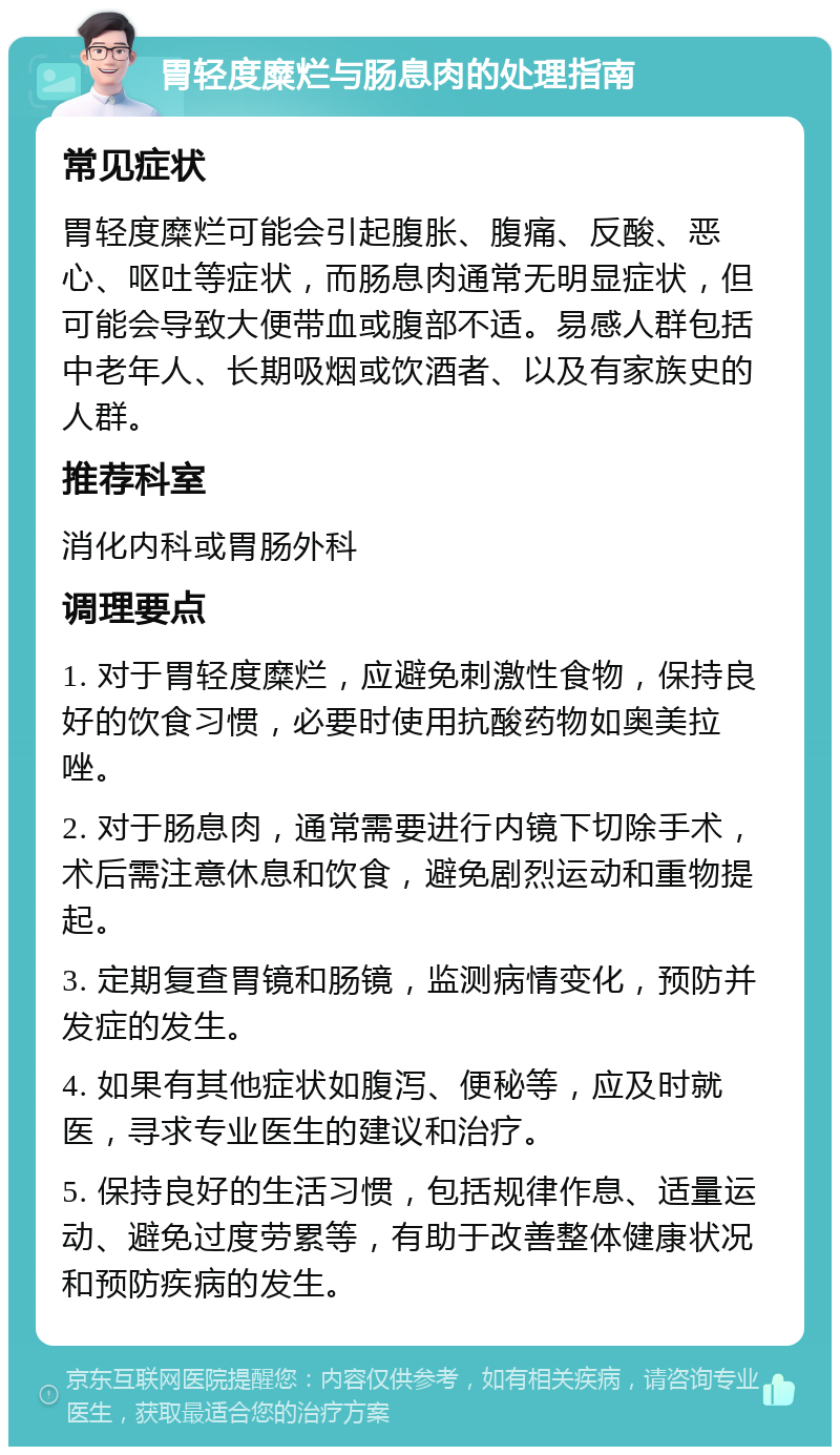 胃轻度糜烂与肠息肉的处理指南 常见症状 胃轻度糜烂可能会引起腹胀、腹痛、反酸、恶心、呕吐等症状，而肠息肉通常无明显症状，但可能会导致大便带血或腹部不适。易感人群包括中老年人、长期吸烟或饮酒者、以及有家族史的人群。 推荐科室 消化内科或胃肠外科 调理要点 1. 对于胃轻度糜烂，应避免刺激性食物，保持良好的饮食习惯，必要时使用抗酸药物如奥美拉唑。 2. 对于肠息肉，通常需要进行内镜下切除手术，术后需注意休息和饮食，避免剧烈运动和重物提起。 3. 定期复查胃镜和肠镜，监测病情变化，预防并发症的发生。 4. 如果有其他症状如腹泻、便秘等，应及时就医，寻求专业医生的建议和治疗。 5. 保持良好的生活习惯，包括规律作息、适量运动、避免过度劳累等，有助于改善整体健康状况和预防疾病的发生。