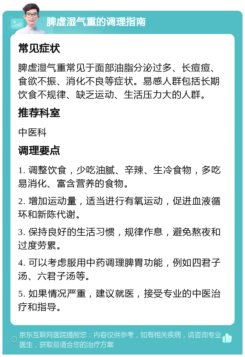 脾虚湿气重的调理指南 常见症状 脾虚湿气重常见于面部油脂分泌过多、长痘痘、食欲不振、消化不良等症状。易感人群包括长期饮食不规律、缺乏运动、生活压力大的人群。 推荐科室 中医科 调理要点 1. 调整饮食，少吃油腻、辛辣、生冷食物，多吃易消化、富含营养的食物。 2. 增加运动量，适当进行有氧运动，促进血液循环和新陈代谢。 3. 保持良好的生活习惯，规律作息，避免熬夜和过度劳累。 4. 可以考虑服用中药调理脾胃功能，例如四君子汤、六君子汤等。 5. 如果情况严重，建议就医，接受专业的中医治疗和指导。