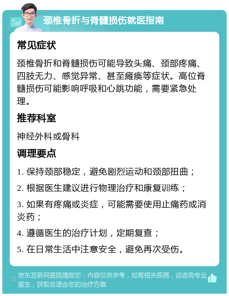 颈椎骨折与脊髓损伤就医指南 常见症状 颈椎骨折和脊髓损伤可能导致头痛、颈部疼痛、四肢无力、感觉异常、甚至瘫痪等症状。高位脊髓损伤可能影响呼吸和心跳功能，需要紧急处理。 推荐科室 神经外科或骨科 调理要点 1. 保持颈部稳定，避免剧烈运动和颈部扭曲； 2. 根据医生建议进行物理治疗和康复训练； 3. 如果有疼痛或炎症，可能需要使用止痛药或消炎药； 4. 遵循医生的治疗计划，定期复查； 5. 在日常生活中注意安全，避免再次受伤。