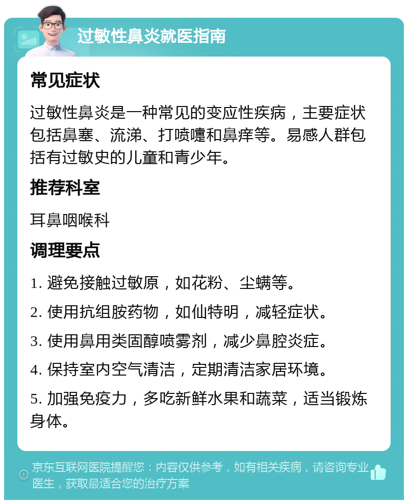 过敏性鼻炎就医指南 常见症状 过敏性鼻炎是一种常见的变应性疾病，主要症状包括鼻塞、流涕、打喷嚏和鼻痒等。易感人群包括有过敏史的儿童和青少年。 推荐科室 耳鼻咽喉科 调理要点 1. 避免接触过敏原，如花粉、尘螨等。 2. 使用抗组胺药物，如仙特明，减轻症状。 3. 使用鼻用类固醇喷雾剂，减少鼻腔炎症。 4. 保持室内空气清洁，定期清洁家居环境。 5. 加强免疫力，多吃新鲜水果和蔬菜，适当锻炼身体。