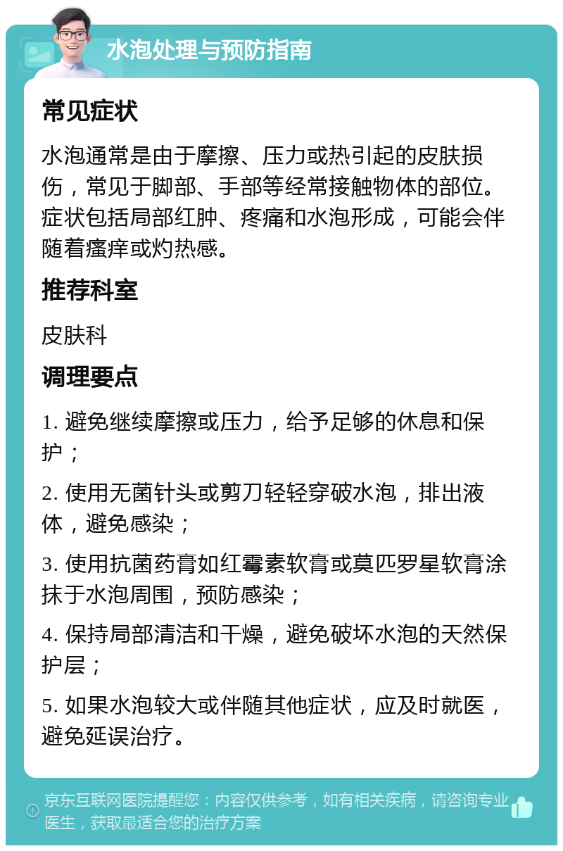 水泡处理与预防指南 常见症状 水泡通常是由于摩擦、压力或热引起的皮肤损伤，常见于脚部、手部等经常接触物体的部位。症状包括局部红肿、疼痛和水泡形成，可能会伴随着瘙痒或灼热感。 推荐科室 皮肤科 调理要点 1. 避免继续摩擦或压力，给予足够的休息和保护； 2. 使用无菌针头或剪刀轻轻穿破水泡，排出液体，避免感染； 3. 使用抗菌药膏如红霉素软膏或莫匹罗星软膏涂抹于水泡周围，预防感染； 4. 保持局部清洁和干燥，避免破坏水泡的天然保护层； 5. 如果水泡较大或伴随其他症状，应及时就医，避免延误治疗。