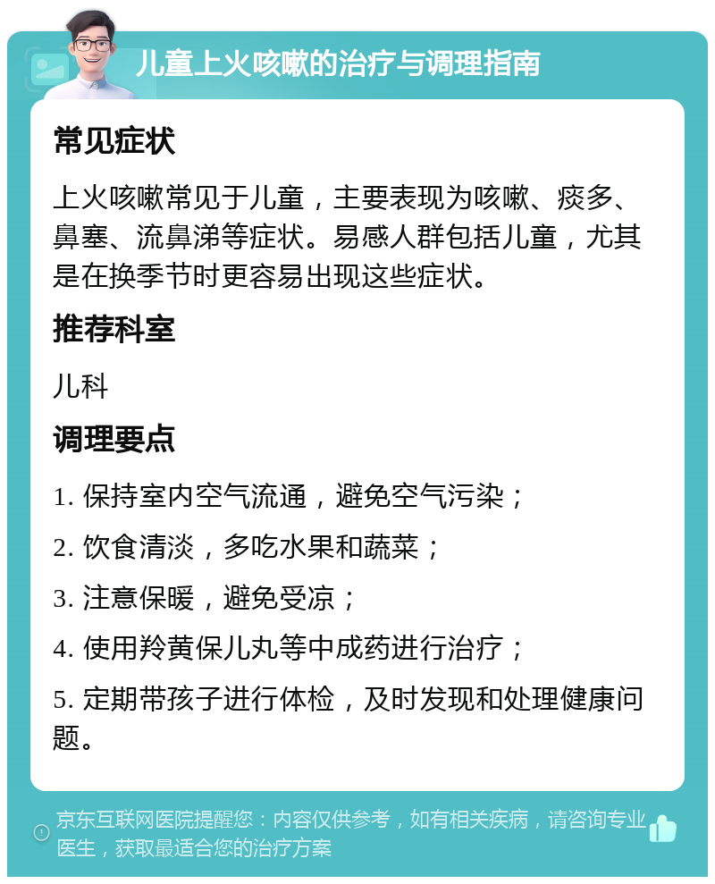 儿童上火咳嗽的治疗与调理指南 常见症状 上火咳嗽常见于儿童，主要表现为咳嗽、痰多、鼻塞、流鼻涕等症状。易感人群包括儿童，尤其是在换季节时更容易出现这些症状。 推荐科室 儿科 调理要点 1. 保持室内空气流通，避免空气污染； 2. 饮食清淡，多吃水果和蔬菜； 3. 注意保暖，避免受凉； 4. 使用羚黄保儿丸等中成药进行治疗； 5. 定期带孩子进行体检，及时发现和处理健康问题。