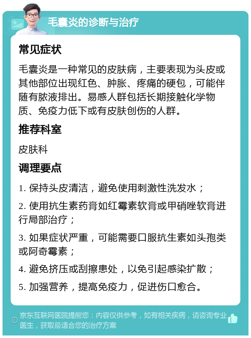 毛囊炎的诊断与治疗 常见症状 毛囊炎是一种常见的皮肤病，主要表现为头皮或其他部位出现红色、肿胀、疼痛的硬包，可能伴随有脓液排出。易感人群包括长期接触化学物质、免疫力低下或有皮肤创伤的人群。 推荐科室 皮肤科 调理要点 1. 保持头皮清洁，避免使用刺激性洗发水； 2. 使用抗生素药膏如红霉素软膏或甲硝唑软膏进行局部治疗； 3. 如果症状严重，可能需要口服抗生素如头孢类或阿奇霉素； 4. 避免挤压或刮擦患处，以免引起感染扩散； 5. 加强营养，提高免疫力，促进伤口愈合。