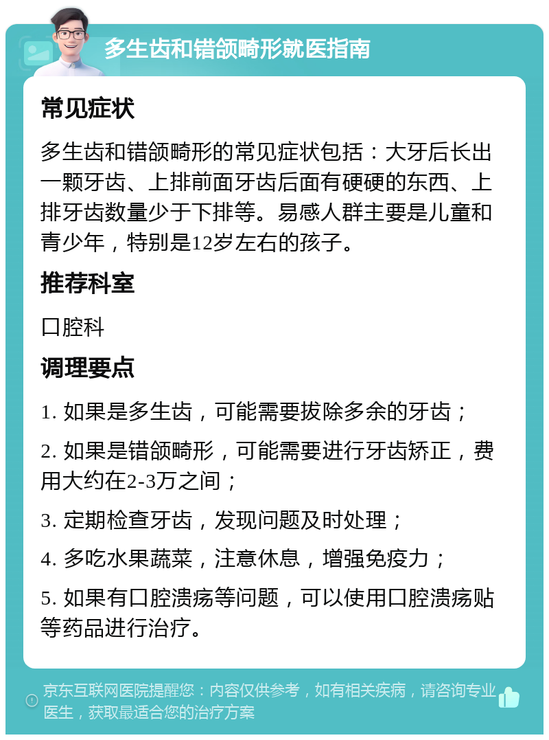 多生齿和错颌畸形就医指南 常见症状 多生齿和错颌畸形的常见症状包括：大牙后长出一颗牙齿、上排前面牙齿后面有硬硬的东西、上排牙齿数量少于下排等。易感人群主要是儿童和青少年，特别是12岁左右的孩子。 推荐科室 口腔科 调理要点 1. 如果是多生齿，可能需要拔除多余的牙齿； 2. 如果是错颌畸形，可能需要进行牙齿矫正，费用大约在2-3万之间； 3. 定期检查牙齿，发现问题及时处理； 4. 多吃水果蔬菜，注意休息，增强免疫力； 5. 如果有口腔溃疡等问题，可以使用口腔溃疡贴等药品进行治疗。