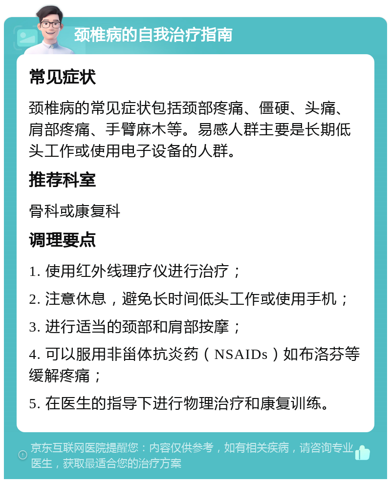 颈椎病的自我治疗指南 常见症状 颈椎病的常见症状包括颈部疼痛、僵硬、头痛、肩部疼痛、手臂麻木等。易感人群主要是长期低头工作或使用电子设备的人群。 推荐科室 骨科或康复科 调理要点 1. 使用红外线理疗仪进行治疗； 2. 注意休息，避免长时间低头工作或使用手机； 3. 进行适当的颈部和肩部按摩； 4. 可以服用非甾体抗炎药（NSAIDs）如布洛芬等缓解疼痛； 5. 在医生的指导下进行物理治疗和康复训练。