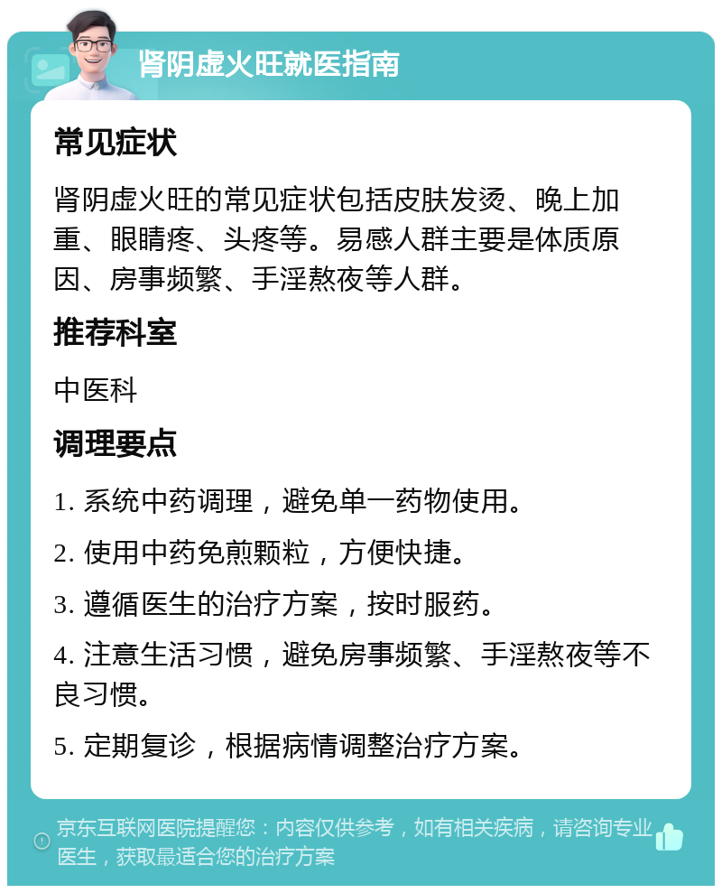 肾阴虚火旺就医指南 常见症状 肾阴虚火旺的常见症状包括皮肤发烫、晚上加重、眼睛疼、头疼等。易感人群主要是体质原因、房事频繁、手淫熬夜等人群。 推荐科室 中医科 调理要点 1. 系统中药调理，避免单一药物使用。 2. 使用中药免煎颗粒，方便快捷。 3. 遵循医生的治疗方案，按时服药。 4. 注意生活习惯，避免房事频繁、手淫熬夜等不良习惯。 5. 定期复诊，根据病情调整治疗方案。