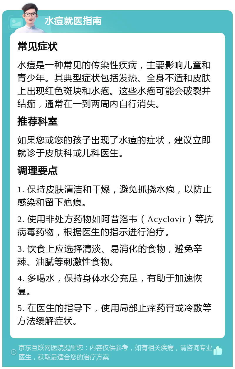 水痘就医指南 常见症状 水痘是一种常见的传染性疾病，主要影响儿童和青少年。其典型症状包括发热、全身不适和皮肤上出现红色斑块和水疱。这些水疱可能会破裂并结痂，通常在一到两周内自行消失。 推荐科室 如果您或您的孩子出现了水痘的症状，建议立即就诊于皮肤科或儿科医生。 调理要点 1. 保持皮肤清洁和干燥，避免抓挠水疱，以防止感染和留下疤痕。 2. 使用非处方药物如阿昔洛韦（Acyclovir）等抗病毒药物，根据医生的指示进行治疗。 3. 饮食上应选择清淡、易消化的食物，避免辛辣、油腻等刺激性食物。 4. 多喝水，保持身体水分充足，有助于加速恢复。 5. 在医生的指导下，使用局部止痒药膏或冷敷等方法缓解症状。