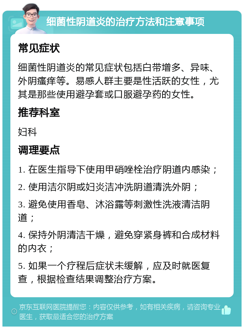 细菌性阴道炎的治疗方法和注意事项 常见症状 细菌性阴道炎的常见症状包括白带增多、异味、外阴瘙痒等。易感人群主要是性活跃的女性，尤其是那些使用避孕套或口服避孕药的女性。 推荐科室 妇科 调理要点 1. 在医生指导下使用甲硝唑栓治疗阴道内感染； 2. 使用洁尔阴或妇炎洁冲洗阴道清洗外阴； 3. 避免使用香皂、沐浴露等刺激性洗液清洁阴道； 4. 保持外阴清洁干燥，避免穿紧身裤和合成材料的内衣； 5. 如果一个疗程后症状未缓解，应及时就医复查，根据检查结果调整治疗方案。