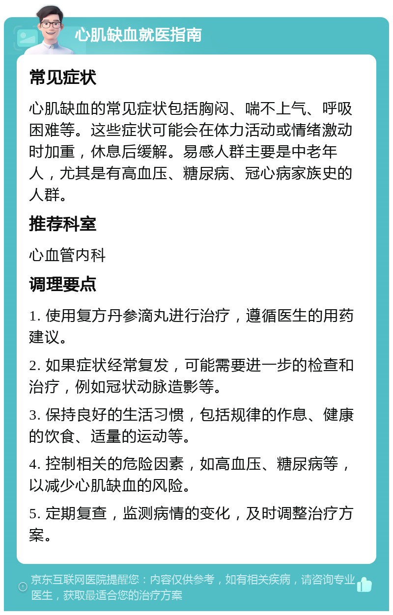 心肌缺血就医指南 常见症状 心肌缺血的常见症状包括胸闷、喘不上气、呼吸困难等。这些症状可能会在体力活动或情绪激动时加重，休息后缓解。易感人群主要是中老年人，尤其是有高血压、糖尿病、冠心病家族史的人群。 推荐科室 心血管内科 调理要点 1. 使用复方丹参滴丸进行治疗，遵循医生的用药建议。 2. 如果症状经常复发，可能需要进一步的检查和治疗，例如冠状动脉造影等。 3. 保持良好的生活习惯，包括规律的作息、健康的饮食、适量的运动等。 4. 控制相关的危险因素，如高血压、糖尿病等，以减少心肌缺血的风险。 5. 定期复查，监测病情的变化，及时调整治疗方案。