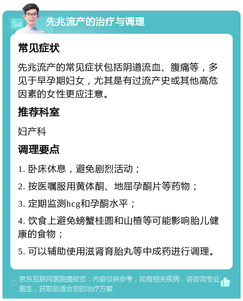 先兆流产的治疗与调理 常见症状 先兆流产的常见症状包括阴道流血、腹痛等，多见于早孕期妇女，尤其是有过流产史或其他高危因素的女性更应注意。 推荐科室 妇产科 调理要点 1. 卧床休息，避免剧烈活动； 2. 按医嘱服用黄体酮、地屈孕酮片等药物； 3. 定期监测hcg和孕酮水平； 4. 饮食上避免螃蟹桂圆和山楂等可能影响胎儿健康的食物； 5. 可以辅助使用滋肾育胎丸等中成药进行调理。