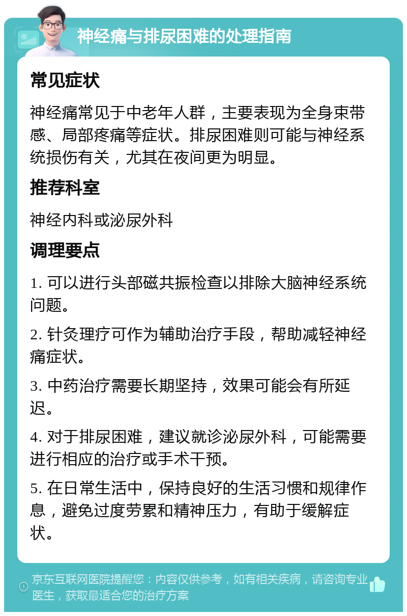 神经痛与排尿困难的处理指南 常见症状 神经痛常见于中老年人群，主要表现为全身束带感、局部疼痛等症状。排尿困难则可能与神经系统损伤有关，尤其在夜间更为明显。 推荐科室 神经内科或泌尿外科 调理要点 1. 可以进行头部磁共振检查以排除大脑神经系统问题。 2. 针灸理疗可作为辅助治疗手段，帮助减轻神经痛症状。 3. 中药治疗需要长期坚持，效果可能会有所延迟。 4. 对于排尿困难，建议就诊泌尿外科，可能需要进行相应的治疗或手术干预。 5. 在日常生活中，保持良好的生活习惯和规律作息，避免过度劳累和精神压力，有助于缓解症状。