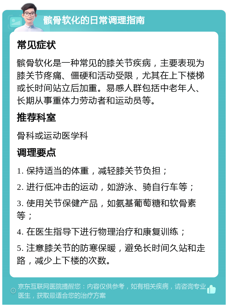 髌骨软化的日常调理指南 常见症状 髌骨软化是一种常见的膝关节疾病，主要表现为膝关节疼痛、僵硬和活动受限，尤其在上下楼梯或长时间站立后加重。易感人群包括中老年人、长期从事重体力劳动者和运动员等。 推荐科室 骨科或运动医学科 调理要点 1. 保持适当的体重，减轻膝关节负担； 2. 进行低冲击的运动，如游泳、骑自行车等； 3. 使用关节保健产品，如氨基葡萄糖和软骨素等； 4. 在医生指导下进行物理治疗和康复训练； 5. 注意膝关节的防寒保暖，避免长时间久站和走路，减少上下楼的次数。