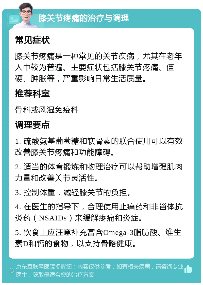 膝关节疼痛的治疗与调理 常见症状 膝关节疼痛是一种常见的关节疾病，尤其在老年人中较为普遍。主要症状包括膝关节疼痛、僵硬、肿胀等，严重影响日常生活质量。 推荐科室 骨科或风湿免疫科 调理要点 1. 硫酸氨基葡萄糖和软骨素的联合使用可以有效改善膝关节疼痛和功能障碍。 2. 适当的体育锻炼和物理治疗可以帮助增强肌肉力量和改善关节灵活性。 3. 控制体重，减轻膝关节的负担。 4. 在医生的指导下，合理使用止痛药和非甾体抗炎药（NSAIDs）来缓解疼痛和炎症。 5. 饮食上应注意补充富含Omega-3脂肪酸、维生素D和钙的食物，以支持骨骼健康。