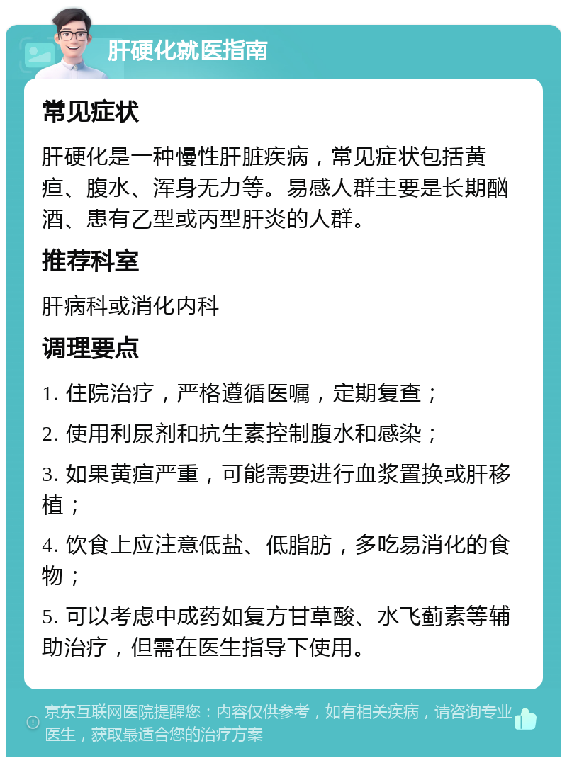 肝硬化就医指南 常见症状 肝硬化是一种慢性肝脏疾病，常见症状包括黄疸、腹水、浑身无力等。易感人群主要是长期酗酒、患有乙型或丙型肝炎的人群。 推荐科室 肝病科或消化内科 调理要点 1. 住院治疗，严格遵循医嘱，定期复查； 2. 使用利尿剂和抗生素控制腹水和感染； 3. 如果黄疸严重，可能需要进行血浆置换或肝移植； 4. 饮食上应注意低盐、低脂肪，多吃易消化的食物； 5. 可以考虑中成药如复方甘草酸、水飞蓟素等辅助治疗，但需在医生指导下使用。