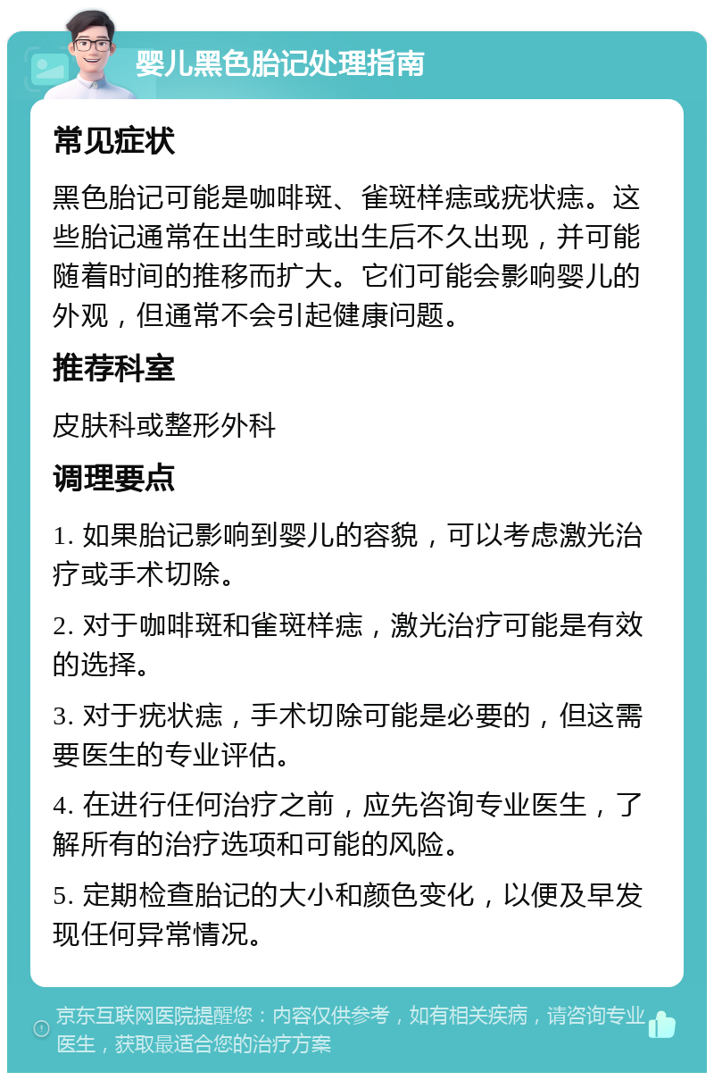 婴儿黑色胎记处理指南 常见症状 黑色胎记可能是咖啡斑、雀斑样痣或疣状痣。这些胎记通常在出生时或出生后不久出现，并可能随着时间的推移而扩大。它们可能会影响婴儿的外观，但通常不会引起健康问题。 推荐科室 皮肤科或整形外科 调理要点 1. 如果胎记影响到婴儿的容貌，可以考虑激光治疗或手术切除。 2. 对于咖啡斑和雀斑样痣，激光治疗可能是有效的选择。 3. 对于疣状痣，手术切除可能是必要的，但这需要医生的专业评估。 4. 在进行任何治疗之前，应先咨询专业医生，了解所有的治疗选项和可能的风险。 5. 定期检查胎记的大小和颜色变化，以便及早发现任何异常情况。