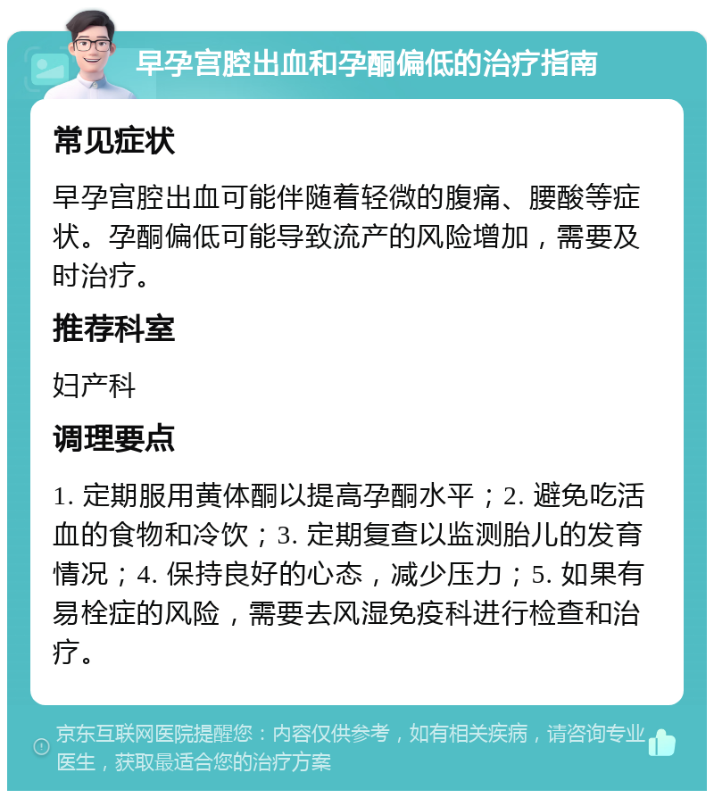 早孕宫腔出血和孕酮偏低的治疗指南 常见症状 早孕宫腔出血可能伴随着轻微的腹痛、腰酸等症状。孕酮偏低可能导致流产的风险增加，需要及时治疗。 推荐科室 妇产科 调理要点 1. 定期服用黄体酮以提高孕酮水平；2. 避免吃活血的食物和冷饮；3. 定期复查以监测胎儿的发育情况；4. 保持良好的心态，减少压力；5. 如果有易栓症的风险，需要去风湿免疫科进行检查和治疗。