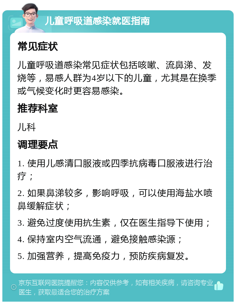 儿童呼吸道感染就医指南 常见症状 儿童呼吸道感染常见症状包括咳嗽、流鼻涕、发烧等，易感人群为4岁以下的儿童，尤其是在换季或气候变化时更容易感染。 推荐科室 儿科 调理要点 1. 使用儿感清口服液或四季抗病毒口服液进行治疗； 2. 如果鼻涕较多，影响呼吸，可以使用海盐水喷鼻缓解症状； 3. 避免过度使用抗生素，仅在医生指导下使用； 4. 保持室内空气流通，避免接触感染源； 5. 加强营养，提高免疫力，预防疾病复发。