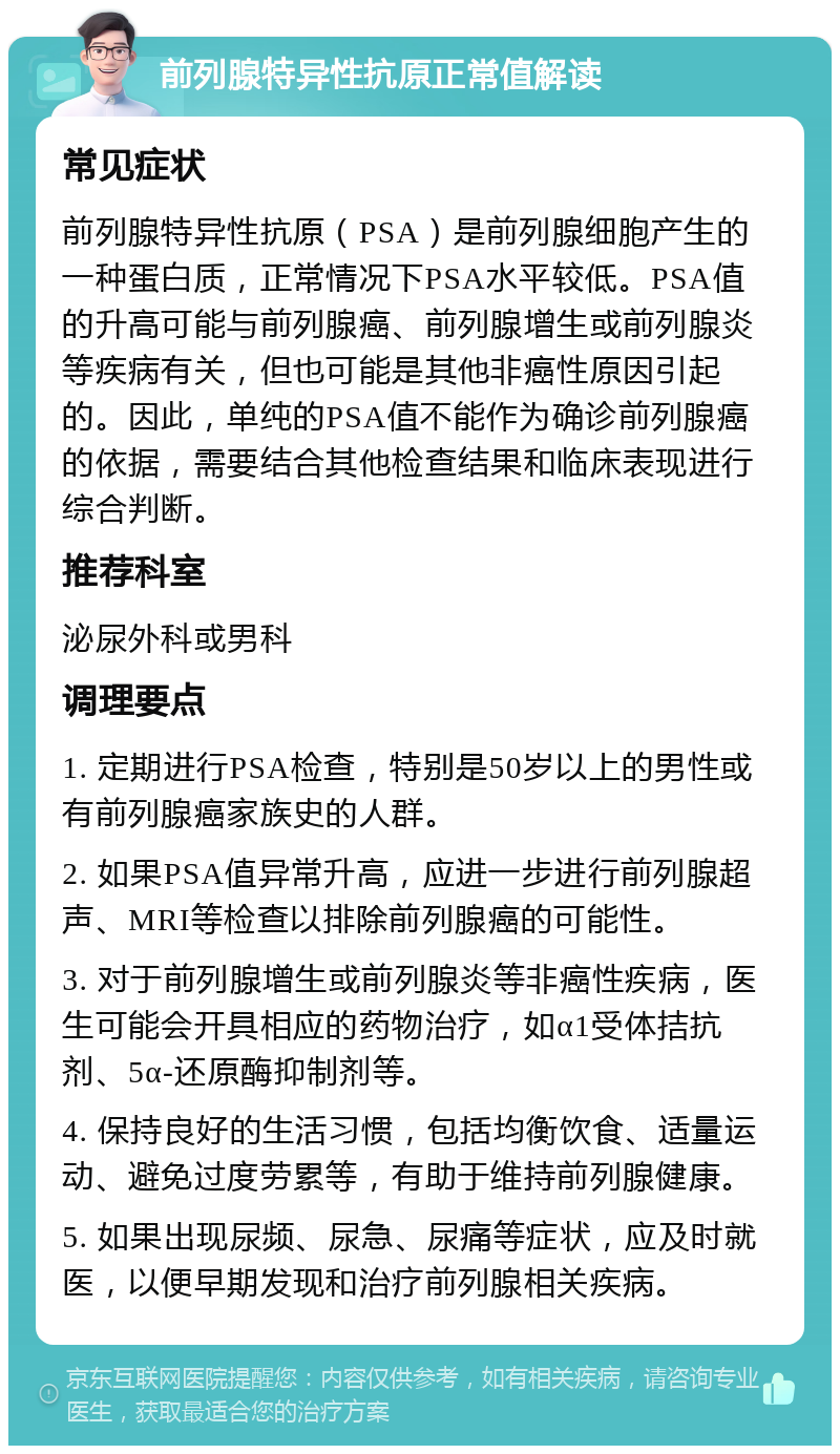 前列腺特异性抗原正常值解读 常见症状 前列腺特异性抗原（PSA）是前列腺细胞产生的一种蛋白质，正常情况下PSA水平较低。PSA值的升高可能与前列腺癌、前列腺增生或前列腺炎等疾病有关，但也可能是其他非癌性原因引起的。因此，单纯的PSA值不能作为确诊前列腺癌的依据，需要结合其他检查结果和临床表现进行综合判断。 推荐科室 泌尿外科或男科 调理要点 1. 定期进行PSA检查，特别是50岁以上的男性或有前列腺癌家族史的人群。 2. 如果PSA值异常升高，应进一步进行前列腺超声、MRI等检查以排除前列腺癌的可能性。 3. 对于前列腺增生或前列腺炎等非癌性疾病，医生可能会开具相应的药物治疗，如α1受体拮抗剂、5α-还原酶抑制剂等。 4. 保持良好的生活习惯，包括均衡饮食、适量运动、避免过度劳累等，有助于维持前列腺健康。 5. 如果出现尿频、尿急、尿痛等症状，应及时就医，以便早期发现和治疗前列腺相关疾病。