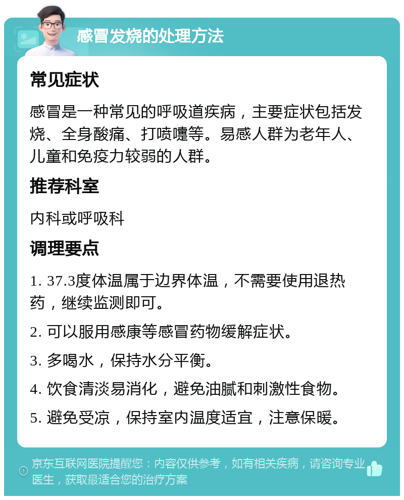 感冒发烧的处理方法 常见症状 感冒是一种常见的呼吸道疾病，主要症状包括发烧、全身酸痛、打喷嚏等。易感人群为老年人、儿童和免疫力较弱的人群。 推荐科室 内科或呼吸科 调理要点 1. 37.3度体温属于边界体温，不需要使用退热药，继续监测即可。 2. 可以服用感康等感冒药物缓解症状。 3. 多喝水，保持水分平衡。 4. 饮食清淡易消化，避免油腻和刺激性食物。 5. 避免受凉，保持室内温度适宜，注意保暖。