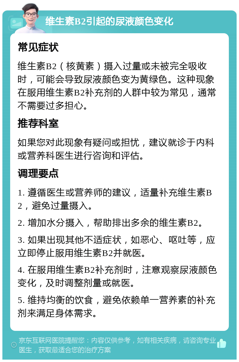 维生素B2引起的尿液颜色变化 常见症状 维生素B2（核黄素）摄入过量或未被完全吸收时，可能会导致尿液颜色变为黄绿色。这种现象在服用维生素B2补充剂的人群中较为常见，通常不需要过多担心。 推荐科室 如果您对此现象有疑问或担忧，建议就诊于内科或营养科医生进行咨询和评估。 调理要点 1. 遵循医生或营养师的建议，适量补充维生素B2，避免过量摄入。 2. 增加水分摄入，帮助排出多余的维生素B2。 3. 如果出现其他不适症状，如恶心、呕吐等，应立即停止服用维生素B2并就医。 4. 在服用维生素B2补充剂时，注意观察尿液颜色变化，及时调整剂量或就医。 5. 维持均衡的饮食，避免依赖单一营养素的补充剂来满足身体需求。