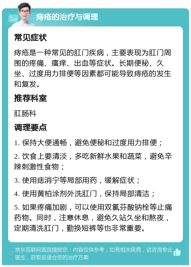 痔疮的治疗与调理 常见症状 痔疮是一种常见的肛门疾病，主要表现为肛门周围的疼痛、瘙痒、出血等症状。长期便秘、久坐、过度用力排便等因素都可能导致痔疮的发生和复发。 推荐科室 肛肠科 调理要点 1. 保持大便通畅，避免便秘和过度用力排便； 2. 饮食上要清淡，多吃新鲜水果和蔬菜，避免辛辣刺激性食物； 3. 使用痣消宁等局部用药，缓解症状； 4. 使用黄柏涂剂外洗肛门，保持局部清洁； 5. 如果疼痛加剧，可以使用双氯芬酸钠栓等止痛药物。同时，注意休息，避免久站久坐和熬夜，定期清洗肛门，勤换短裤等也非常重要。