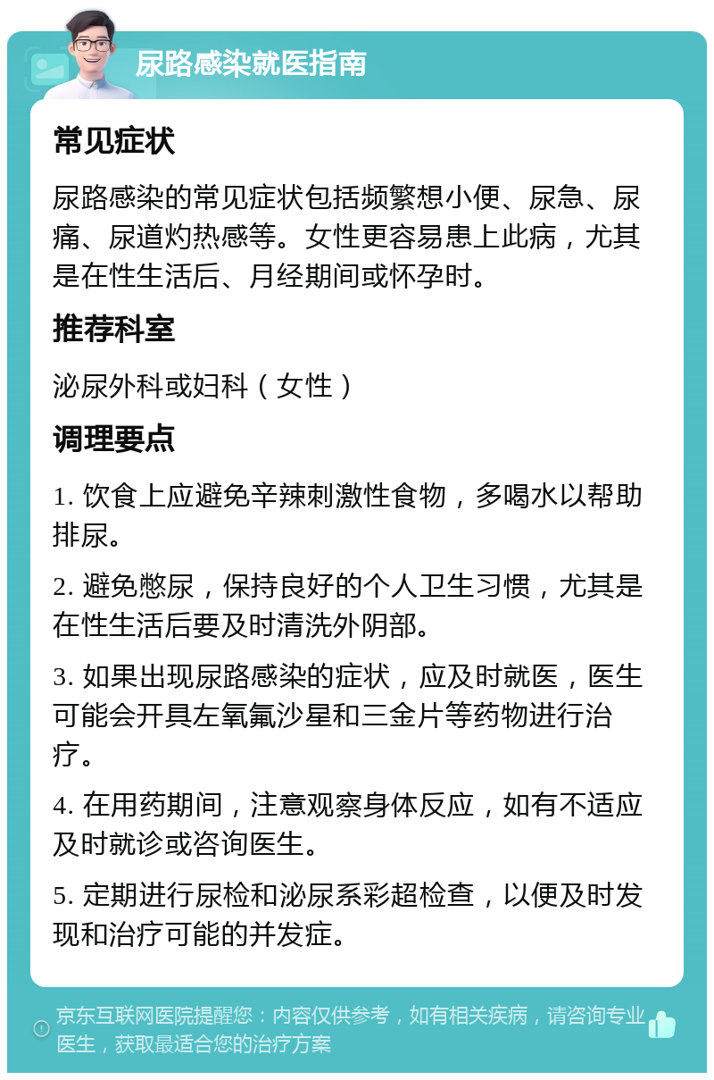 尿路感染就医指南 常见症状 尿路感染的常见症状包括频繁想小便、尿急、尿痛、尿道灼热感等。女性更容易患上此病，尤其是在性生活后、月经期间或怀孕时。 推荐科室 泌尿外科或妇科（女性） 调理要点 1. 饮食上应避免辛辣刺激性食物，多喝水以帮助排尿。 2. 避免憋尿，保持良好的个人卫生习惯，尤其是在性生活后要及时清洗外阴部。 3. 如果出现尿路感染的症状，应及时就医，医生可能会开具左氧氟沙星和三金片等药物进行治疗。 4. 在用药期间，注意观察身体反应，如有不适应及时就诊或咨询医生。 5. 定期进行尿检和泌尿系彩超检查，以便及时发现和治疗可能的并发症。