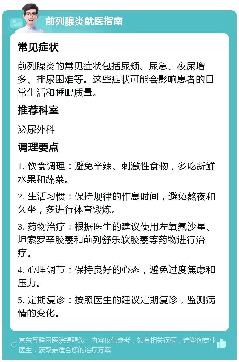 前列腺炎就医指南 常见症状 前列腺炎的常见症状包括尿频、尿急、夜尿增多、排尿困难等。这些症状可能会影响患者的日常生活和睡眠质量。 推荐科室 泌尿外科 调理要点 1. 饮食调理：避免辛辣、刺激性食物，多吃新鲜水果和蔬菜。 2. 生活习惯：保持规律的作息时间，避免熬夜和久坐，多进行体育锻炼。 3. 药物治疗：根据医生的建议使用左氧氟沙星、坦索罗辛胶囊和前列舒乐软胶囊等药物进行治疗。 4. 心理调节：保持良好的心态，避免过度焦虑和压力。 5. 定期复诊：按照医生的建议定期复诊，监测病情的变化。