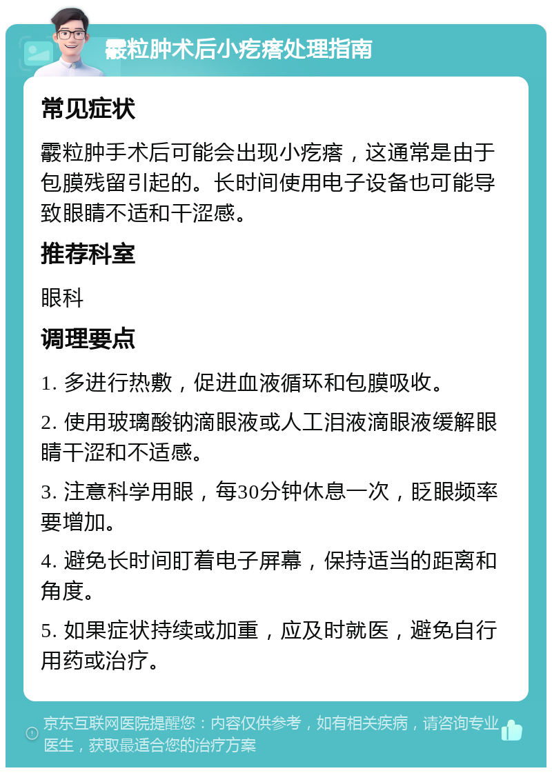 霰粒肿术后小疙瘩处理指南 常见症状 霰粒肿手术后可能会出现小疙瘩，这通常是由于包膜残留引起的。长时间使用电子设备也可能导致眼睛不适和干涩感。 推荐科室 眼科 调理要点 1. 多进行热敷，促进血液循环和包膜吸收。 2. 使用玻璃酸钠滴眼液或人工泪液滴眼液缓解眼睛干涩和不适感。 3. 注意科学用眼，每30分钟休息一次，眨眼频率要增加。 4. 避免长时间盯着电子屏幕，保持适当的距离和角度。 5. 如果症状持续或加重，应及时就医，避免自行用药或治疗。