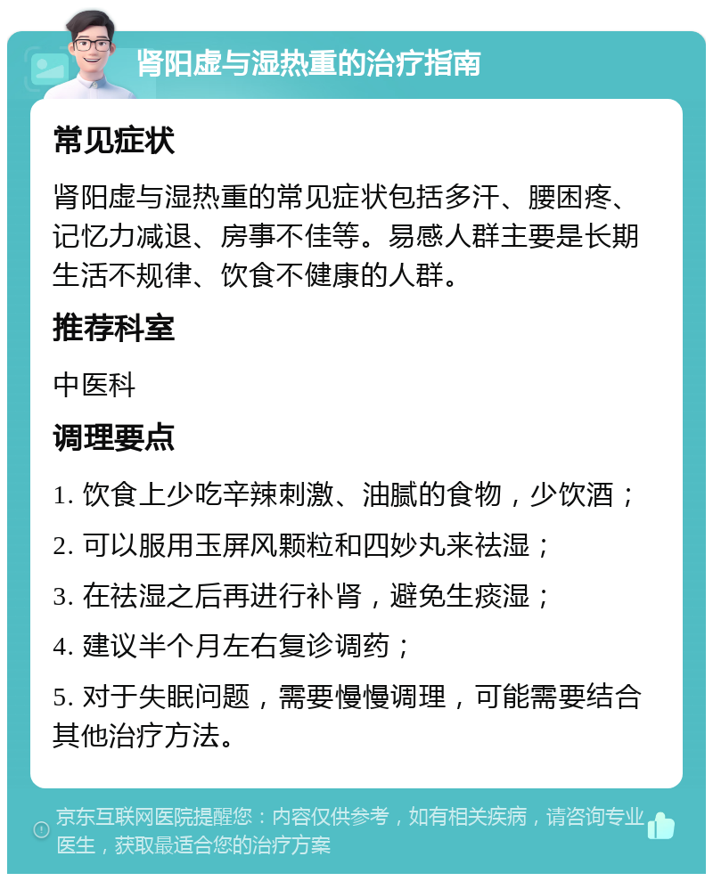 肾阳虚与湿热重的治疗指南 常见症状 肾阳虚与湿热重的常见症状包括多汗、腰困疼、记忆力减退、房事不佳等。易感人群主要是长期生活不规律、饮食不健康的人群。 推荐科室 中医科 调理要点 1. 饮食上少吃辛辣刺激、油腻的食物，少饮酒； 2. 可以服用玉屏风颗粒和四妙丸来祛湿； 3. 在祛湿之后再进行补肾，避免生痰湿； 4. 建议半个月左右复诊调药； 5. 对于失眠问题，需要慢慢调理，可能需要结合其他治疗方法。